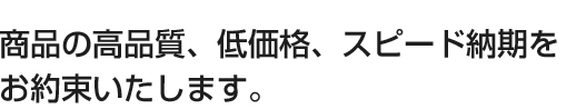 商品の高品質、低価格、スピード納期を お約束いたします。 