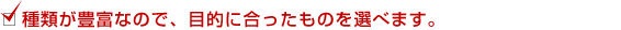 ◆種類が豊富なので、目的に合ったものを選べます。